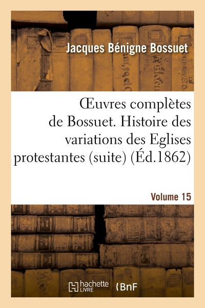 Oeuvres complètes de Bossuet. Vol. 15 : Histoire des variations des Eglises protestantes (suite)