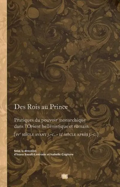 Des Rois au Prince. Pratiques du pouvoir monarchique dans l'Orient hellénique et romain (IVe s. av. J.C. - IIe s. apr. J.C.)